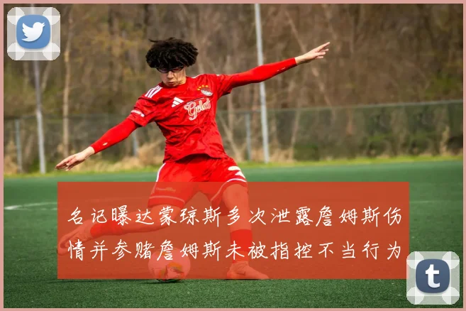 名记曝达蒙琼斯多次泄露詹姆斯伤情并参赌詹姆斯未被指控不当行为