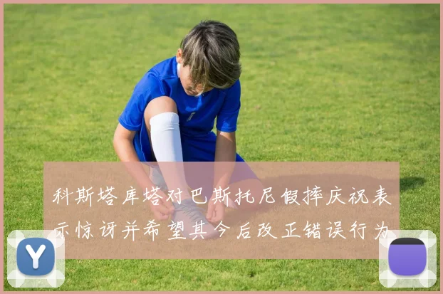 科斯塔库塔对巴斯托尼假摔庆祝表示惊讶并希望其今后改正错误行为