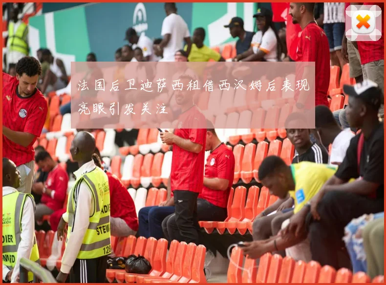 法国后卫迪萨西租借西汉姆后表现亮眼引发关注