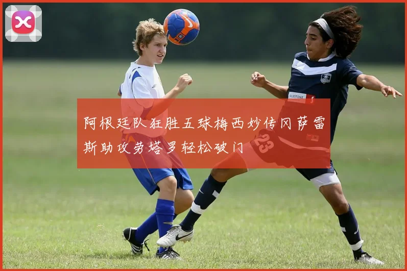 阿根廷队狂胜五球梅西妙传冈萨雷斯助攻劳塔罗轻松破门