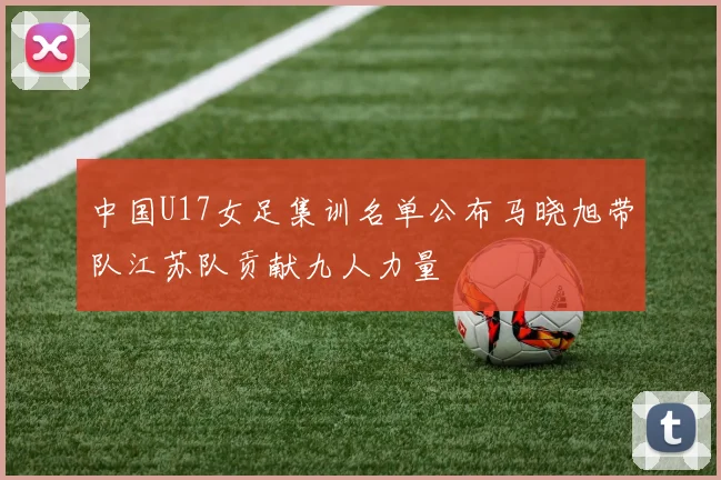 中国U17女足集训名单公布马晓旭带队江苏队贡献九人力量