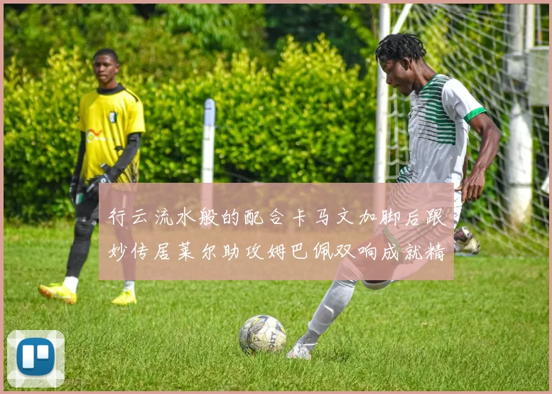 行云流水般的配合卡马文加脚后跟妙传居莱尔助攻姆巴佩双响成就精彩瞬间