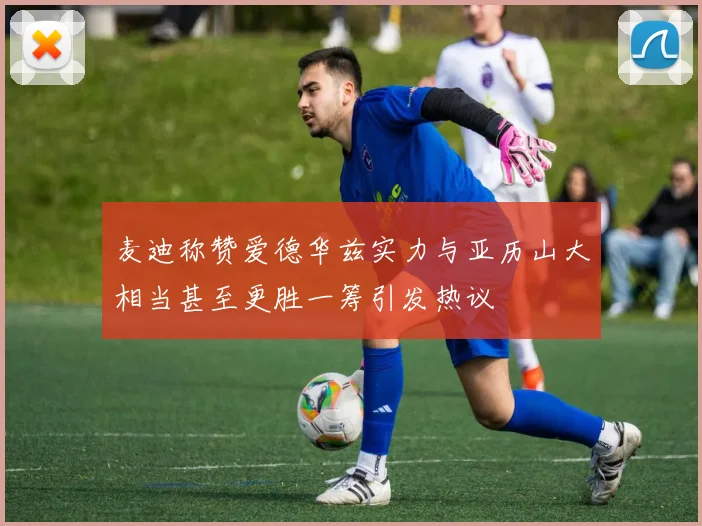 麦迪称赞爱德华兹实力与亚历山大相当甚至更胜一筹引发热议