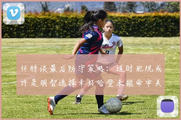 怀特谈最后防守策略：适时犯规或许是明智选择幸好哈登未能命中关键投篮