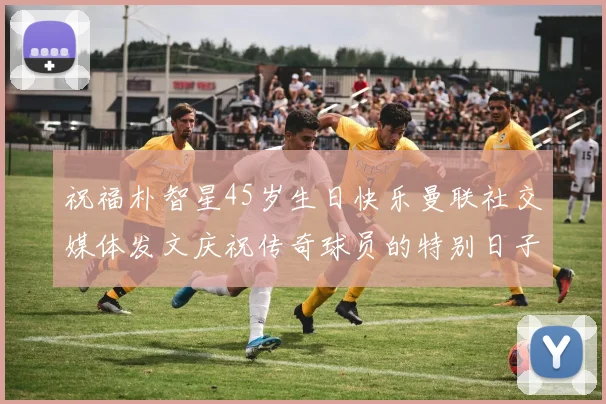祝福朴智星45岁生日快乐曼联社交媒体发文庆祝传奇球员的特别日子
