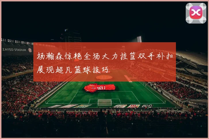 杨瀚森惊艳全场大力挂筐双手补扣展现超凡篮球技巧