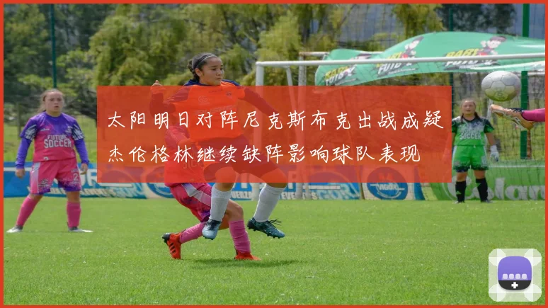 太阳明日对阵尼克斯布克出战成疑杰伦格林继续缺阵影响球队表现