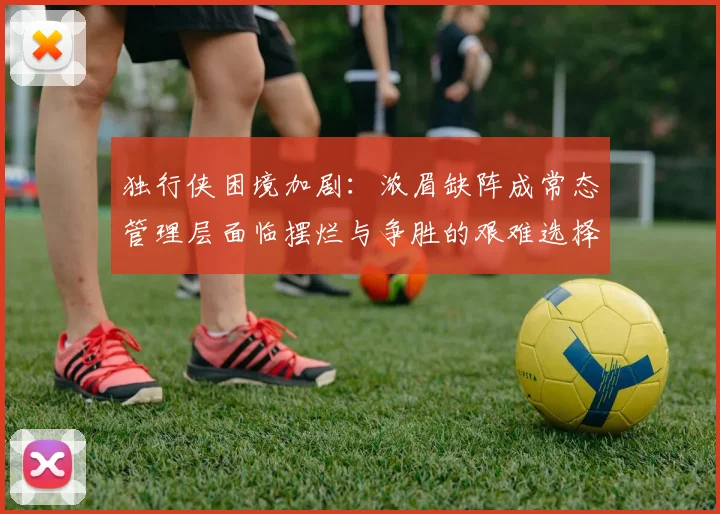 独行侠困境加剧：浓眉缺阵成常态管理层面临摆烂与争胜的艰难选择