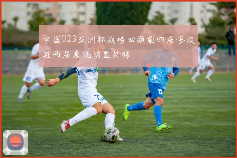 中国U23亚洲杯战绩回顾前四届惨淡近两届表现明显好转