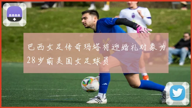 巴西女足传奇玛塔将迎婚礼对象为28岁前美国女足球员