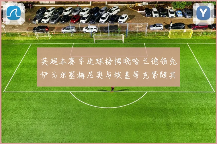 英超本赛季进球榜揭晓哈兰德领先伊戈尔塞梅尼奥与埃基蒂克紧随其后