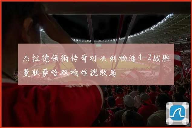 杰拉德领衔传奇对决利物浦4-2战胜曼联萨哈双响难挽败局