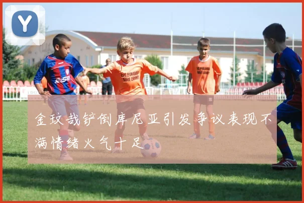 金玟哉铲倒库尼亚引发争议表现不满情绪火气十足