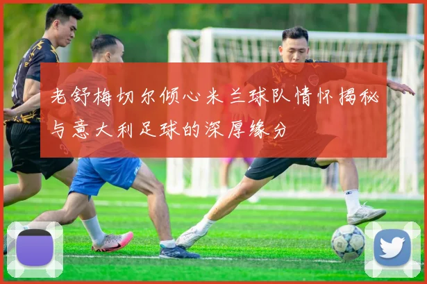 老舒梅切尔倾心米兰球队情怀揭秘与意大利足球的深厚缘分