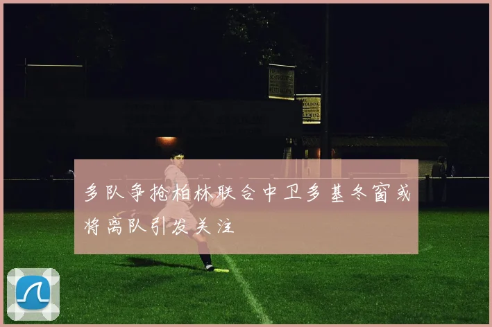 多队争抢柏林联合中卫多基冬窗或将离队引发关注