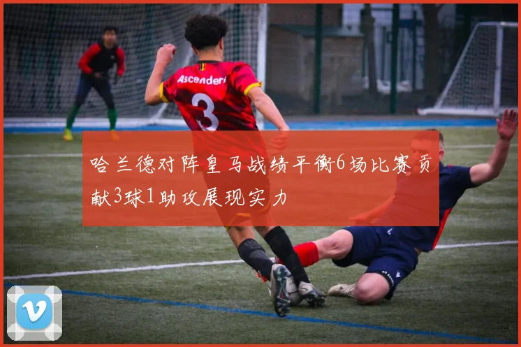 哈兰德对阵皇马战绩平衡6场比赛贡献3球1助攻展现实力