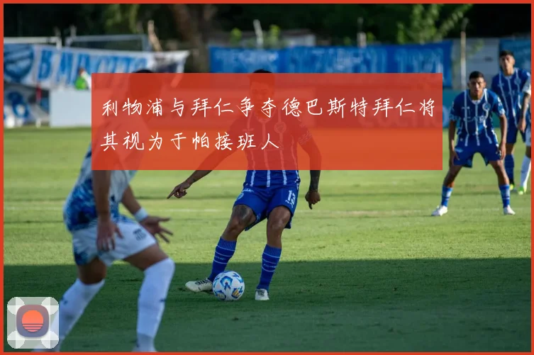 利物浦与拜仁争夺德巴斯特拜仁将其视为于帕接班人