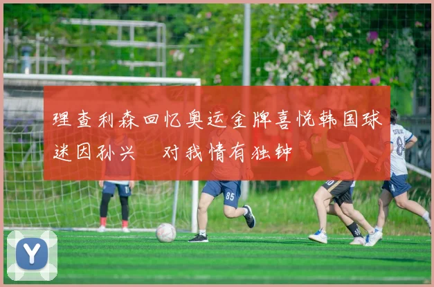 理查利森回忆奥运金牌喜悦韩国球迷因孙兴慜对我情有独钟
