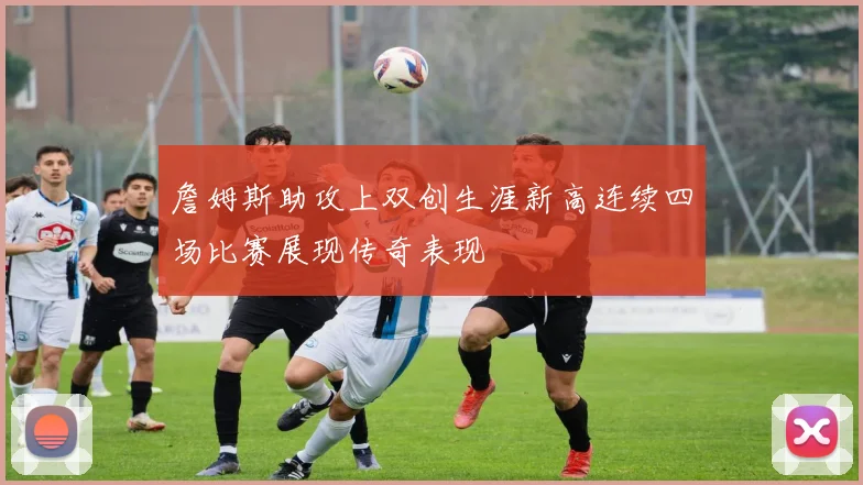 詹姆斯助攻上双创生涯新高连续四场比赛展现传奇表现