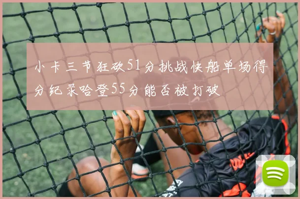 小卡三节狂砍51分挑战快船单场得分纪录哈登55分能否被打破