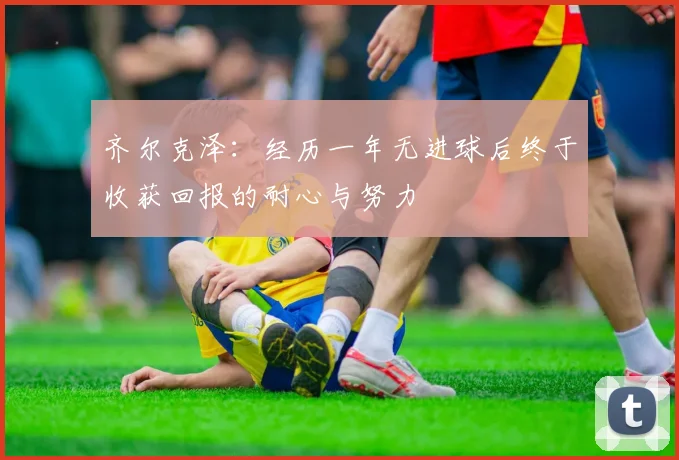 齐尔克泽：经历一年无进球后终于收获回报的耐心与努力