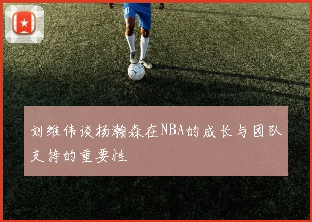 刘维伟谈杨瀚森在NBA的成长与团队支持的重要性