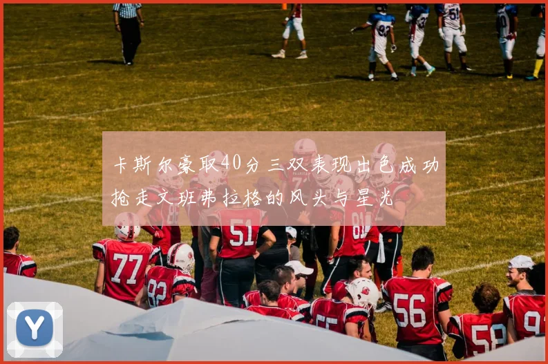 卡斯尔豪取40分三双表现出色成功抢走文班弗拉格的风头与星光